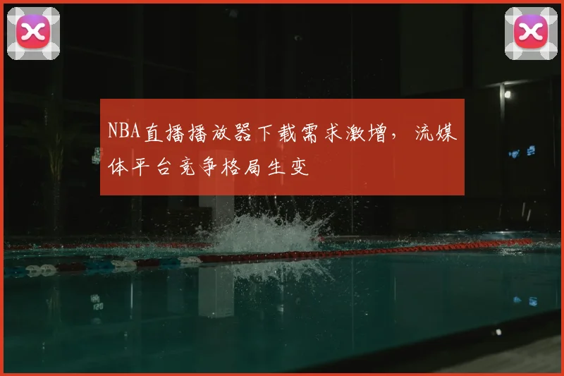 NBA直播播放器下载需求激增,流媒体平台竞争格局生变