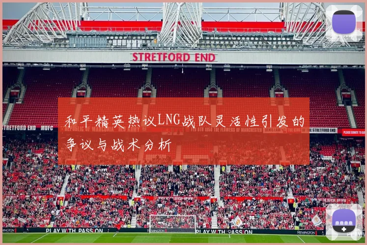和平精英热议LNG战队灵活性引发的争议与战术分析