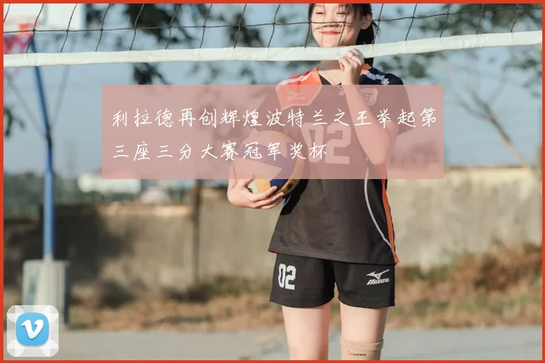 利拉德再创辉煌波特兰之王举起第三座三分大赛冠军奖杯