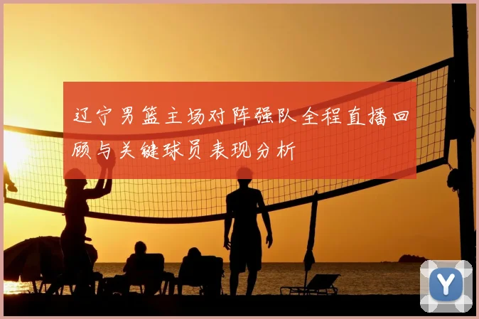 辽宁男篮主场对阵强队全程直播回顾与关键球员表现分析