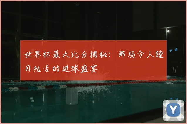 世界杯最大比分揭秘：那场令人瞠目结舌的进球盛宴