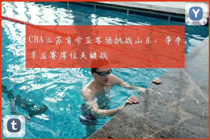 CBA江苏肯帝亚客场挑战山东,争夺季后赛席位关键战