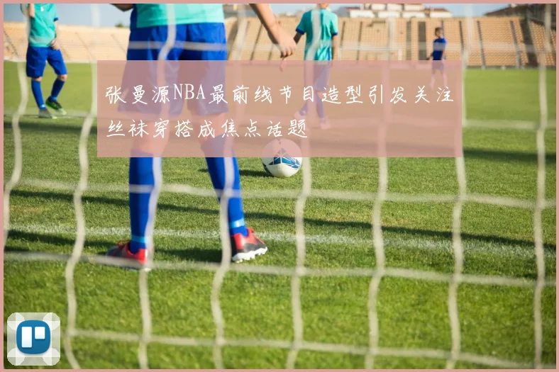 张曼源NBA最前线节目造型引发关注丝袜穿搭成焦点话题