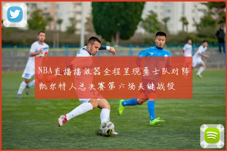 NBA直播播放器全程呈现勇士队对阵凯尔特人总决赛第六场关键战役