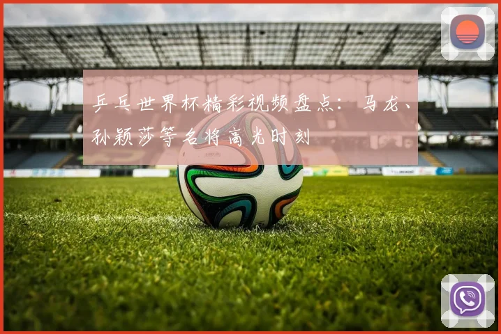 乒乓世界杯精彩视频盘点：马龙、孙颖莎等名将高光时刻
