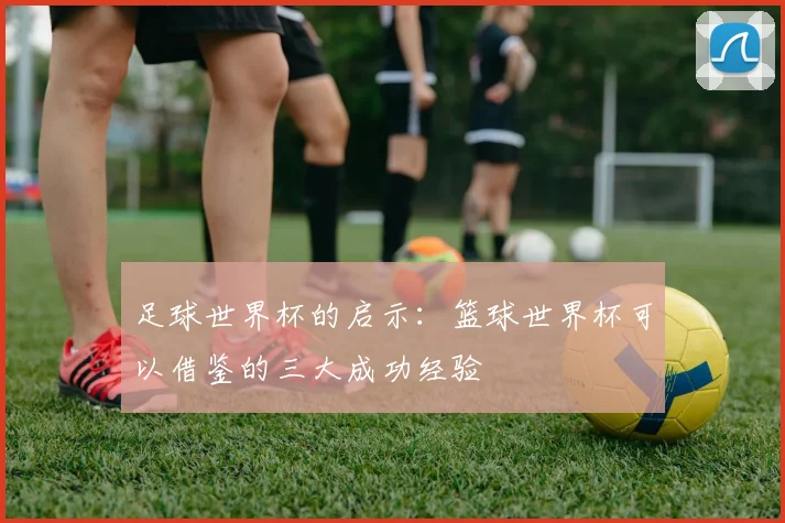 足球世界杯的启示：篮球世界杯可以借鉴的三大成功经验