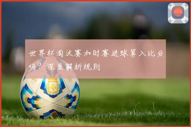 世界杯淘汰赛加时赛进球算入比分吗？深度解析规则