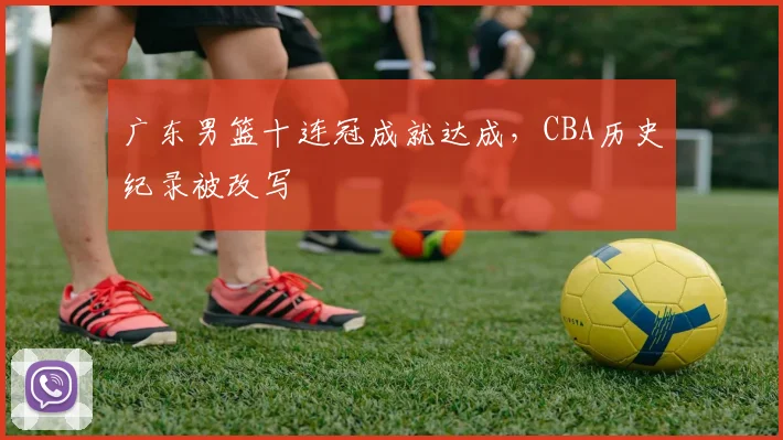 广东男篮十连冠成就达成,CBA历史纪录被改写
