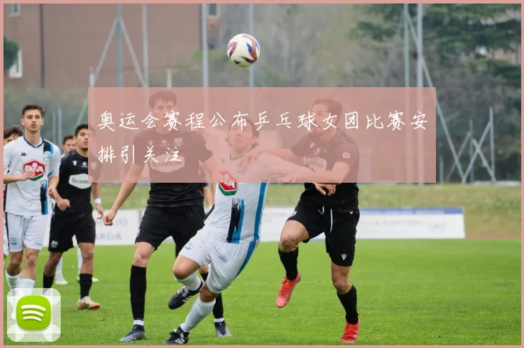 奥运会赛程公布乒乓球女团比赛安排引关注