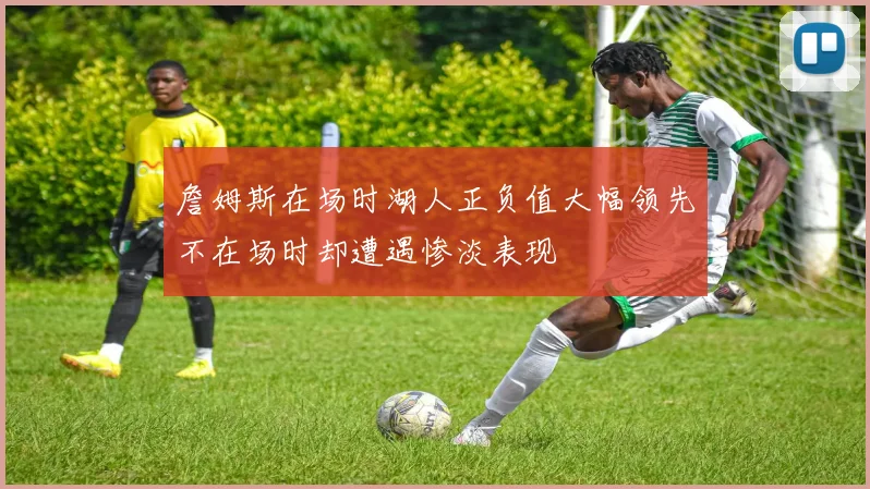 詹姆斯在场时湖人正负值大幅领先不在场时却遭遇惨淡表现