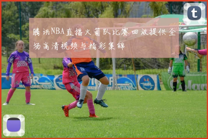 腾讯NBA直播火箭队比赛回放提供全场高清视频与精彩集锦