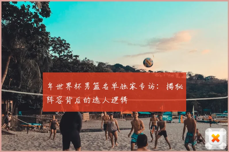 年世界杯男篮名单独家专访:揭秘阵容背后的选人逻辑