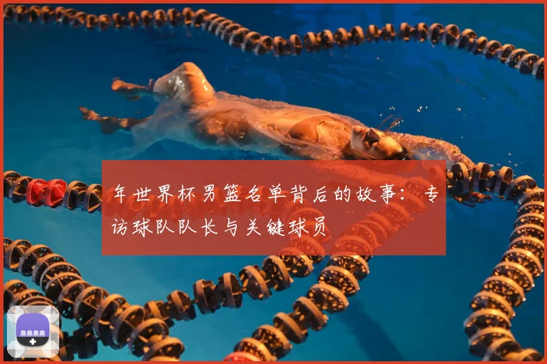 年世界杯男篮名单背后的故事：专访球队队长与关键球员