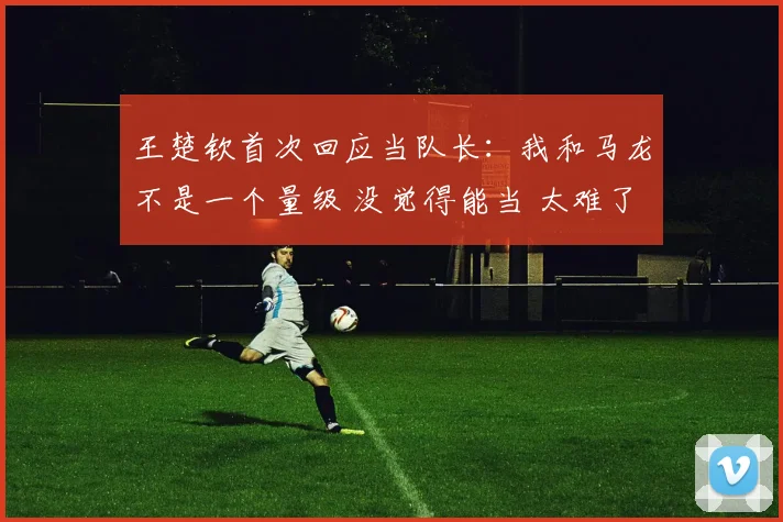 王楚钦首次回应当队长：我和马龙不是一个量级 没觉得能当 太难了