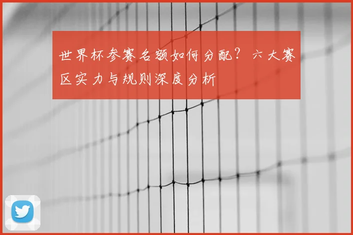 世界杯参赛名额如何分配?六大赛区实力与规则深度分析