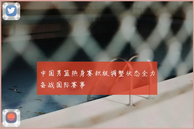 中国男篮热身赛积极调整状态全力备战国际赛事