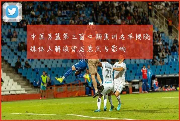 中国男篮第三窗口期集训名单揭晓媒体人解读背后意义与影响