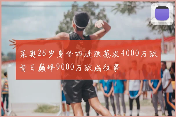 莱奥26岁身价四连跌蒸发4000万欧昔日巅峰9000万欧成往事