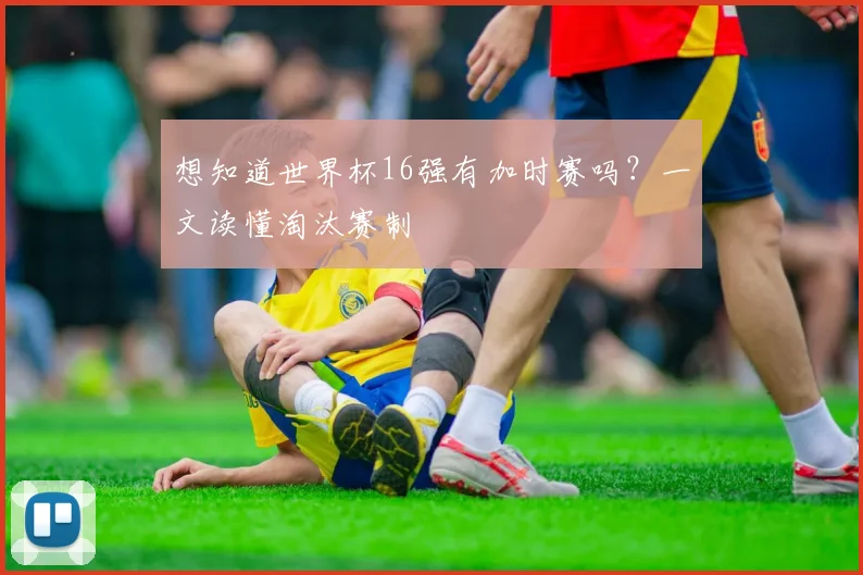 想知道世界杯16强有加时赛吗?一文读懂淘汰赛制