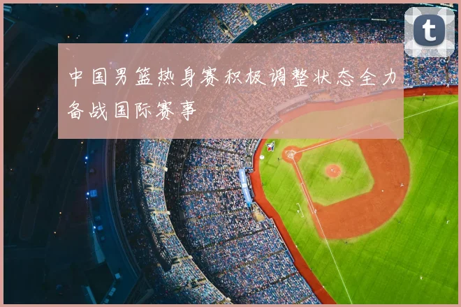 中国男篮热身赛积极调整状态全力备战国际赛事