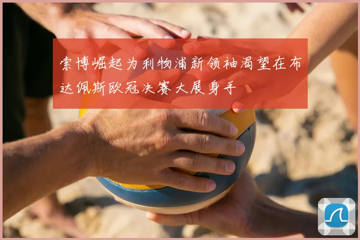 索博崛起为利物浦新领袖渴望在布达佩斯欧冠决赛大展身手