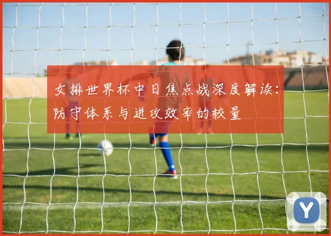 女排世界杯中日焦点战深度解读：防守体系与进攻效率的较量