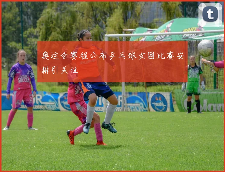 奥运会赛程公布乒乓球女团比赛安排引关注