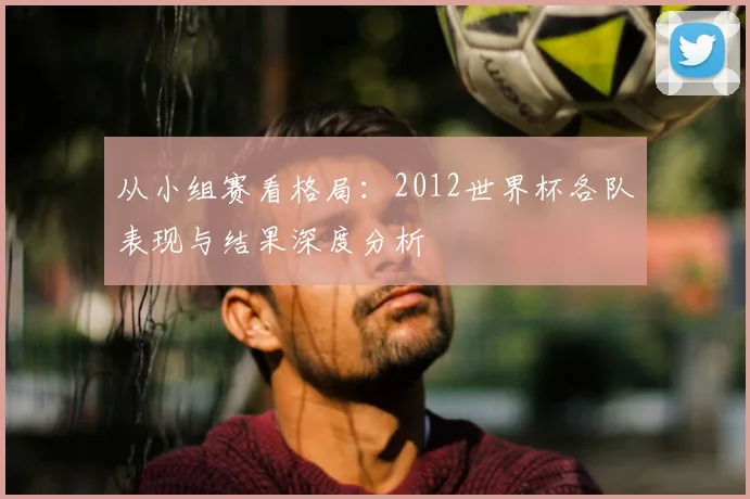 从小组赛看格局:2012世界杯各队表现与结果深度分析