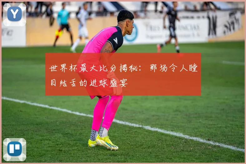 世界杯最大比分揭秘:那场令人瞠目结舌的进球盛宴