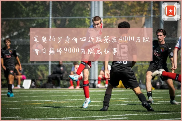 莱奥26岁身价四连跌蒸发4000万欧昔日巅峰9000万欧成往事