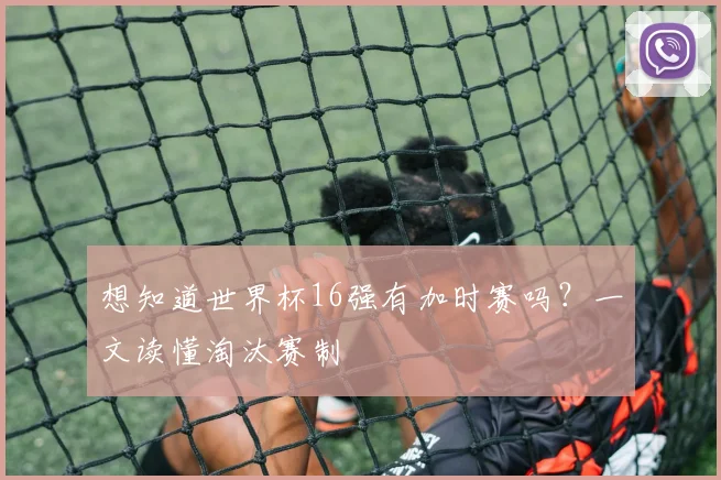 想知道世界杯16强有加时赛吗?一文读懂淘汰赛制