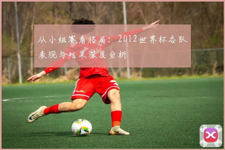 从小组赛看格局:2012世界杯各队表现与结果深度分析