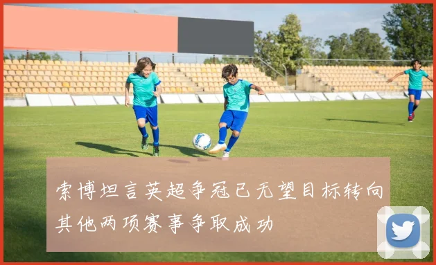 索博坦言英超争冠已无望目标转向其他两项赛事争取成功