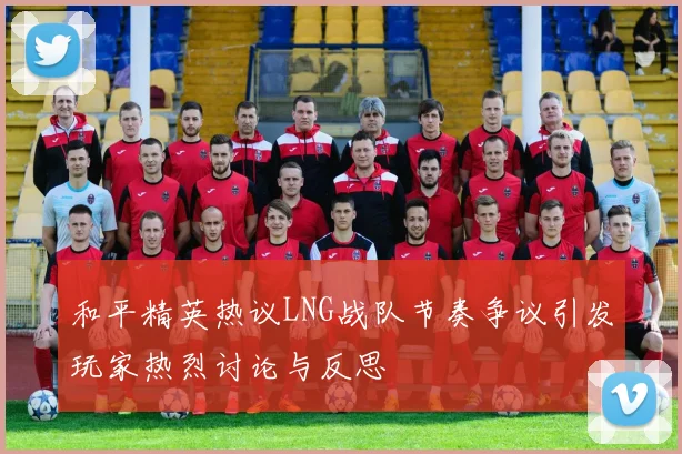 和平精英热议LNG战队节奏争议引发玩家热烈讨论与反思