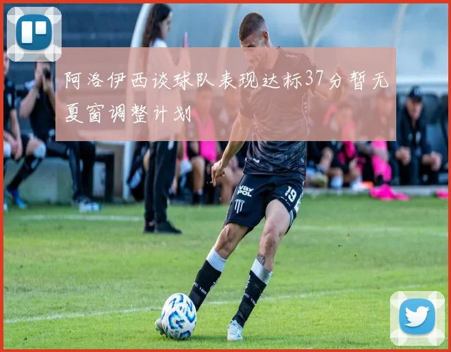阿洛伊西谈球队表现达标37分暂无夏窗调整计划