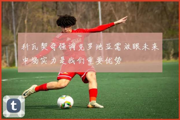 科瓦契奇强调克罗地亚需放眼未来中场实力是我们重要优势