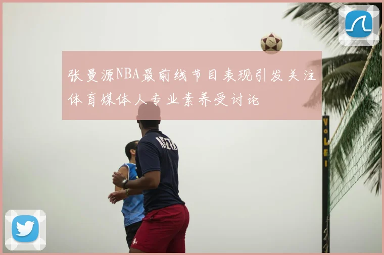 张曼源NBA最前线节目表现引发关注体育媒体人专业素养受讨论