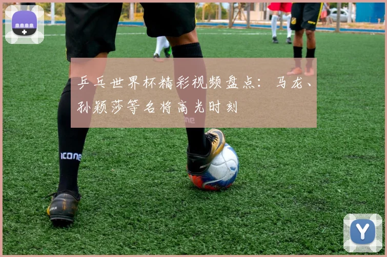 乒乓世界杯精彩视频盘点：马龙、孙颖莎等名将高光时刻