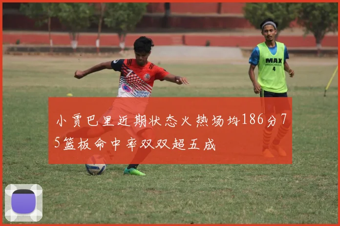 小贾巴里近期状态火热场均186分75篮板命中率双双超五成
