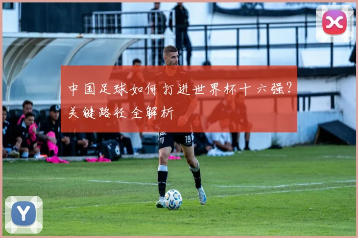 中国足球如何打进世界杯十六强？关键路径全解析