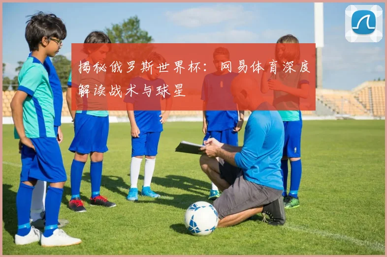 揭秘俄罗斯世界杯：网易体育深度解读战术与球星