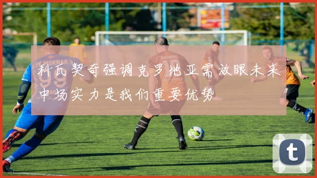 科瓦契奇强调克罗地亚需放眼未来中场实力是我们重要优势