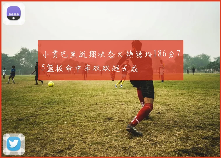 小贾巴里近期状态火热场均186分75篮板命中率双双超五成