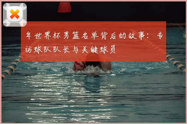 年世界杯男篮名单背后的故事：专访球队队长与关键球员