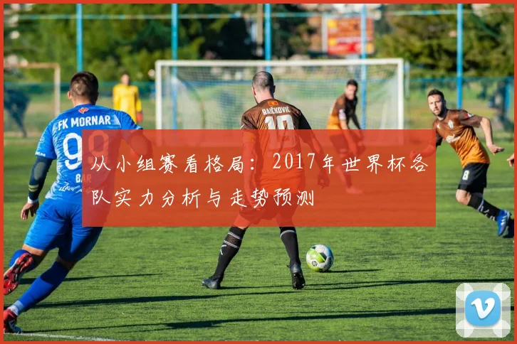 从小组赛看格局：2017年世界杯各队实力分析与走势预测