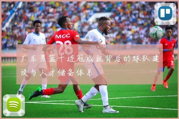 广东男篮十连冠成就背后的球队建设与人才储备体系