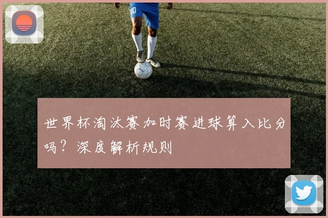 世界杯淘汰赛加时赛进球算入比分吗？深度解析规则