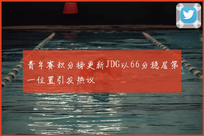 青年赛积分榜更新JDG以66分稳居第一位置引发热议