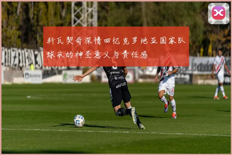 科瓦契奇深情回忆克罗地亚国家队球衣的神圣意义与责任感