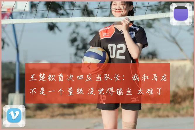 王楚钦首次回应当队长：我和马龙不是一个量级 没觉得能当 太难了